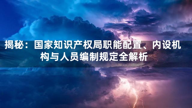 揭秘：国家知识产权局职能配置、内设机构与人员编制规定全解析