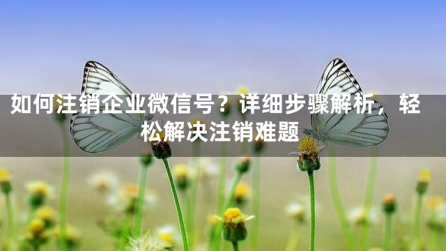 如何注销企业微信号？详细步骤解析，轻松解决注销难题