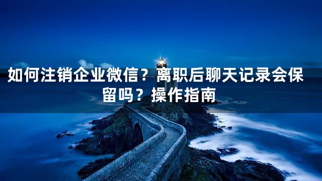 如何注销企业微信？离职后聊天记录会保留吗？操作指南