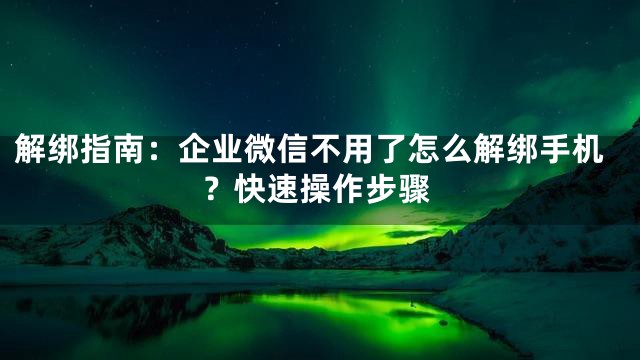 解绑指南：企业微信不用了怎么解绑手机？快速操作步骤