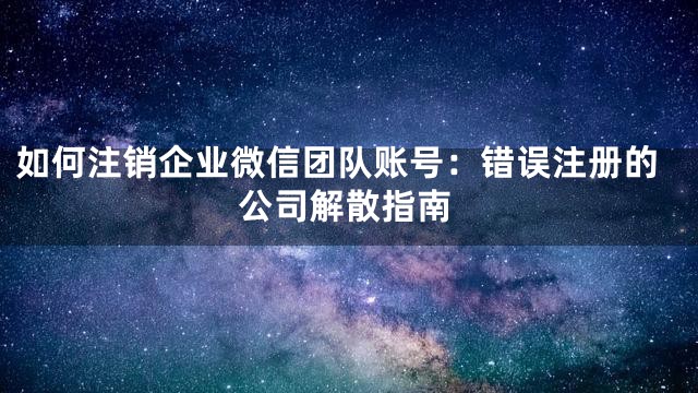 如何注销企业微信团队账号：错误注册的公司解散指南