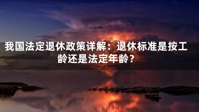 我国法定退休政策详解：退休标准是按工龄还是法定年龄？