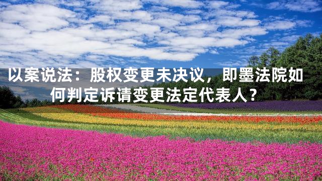 以案说法：股权变更未决议，即墨法院如何判定诉请变更法定代表人？