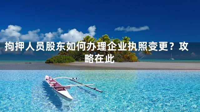 拘押人员股东如何办理企业执照变更？攻略在此