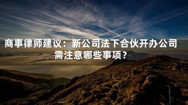商事律师建议：新公司法下合伙开办公司需注意哪些事项？