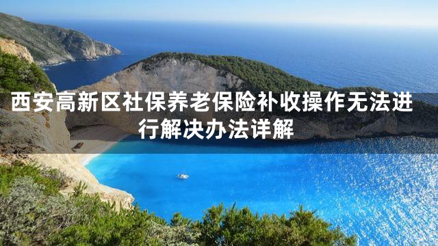 西安高新区社保养老保险补收操作无法进行解决办法详解
