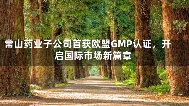 常山药业子公司首获欧盟GMP认证，开启国际市场新篇章
