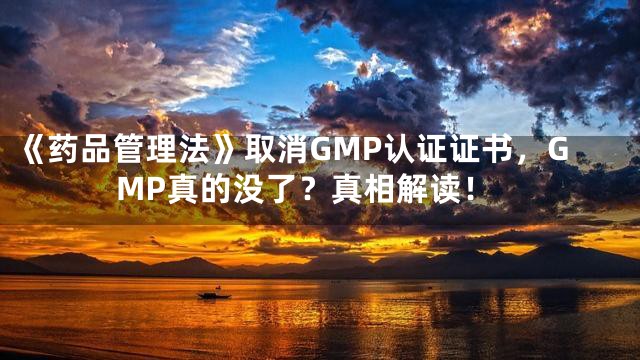 《药品管理法》取消GMP认证证书，GMP真的没了？真相解读！