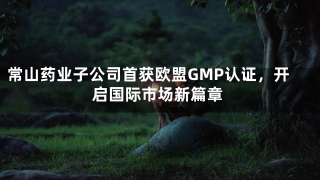 常山药业子公司首获欧盟GMP认证，开启国际市场新篇章