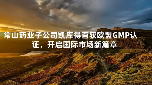常山药业子公司凯库得首获欧盟GMP认证，开启国际市场新篇章