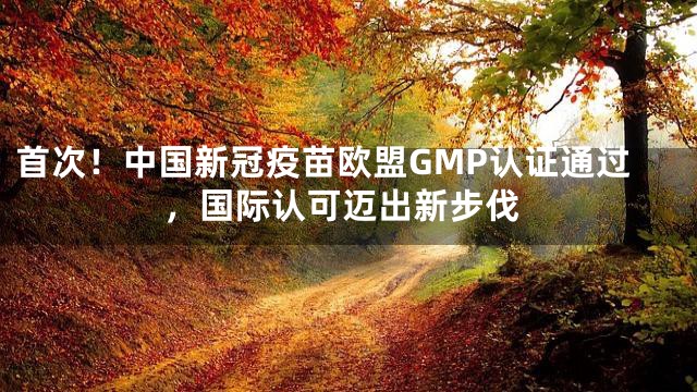 首次！中国新冠疫苗欧盟GMP认证通过，国际认可迈出新步伐