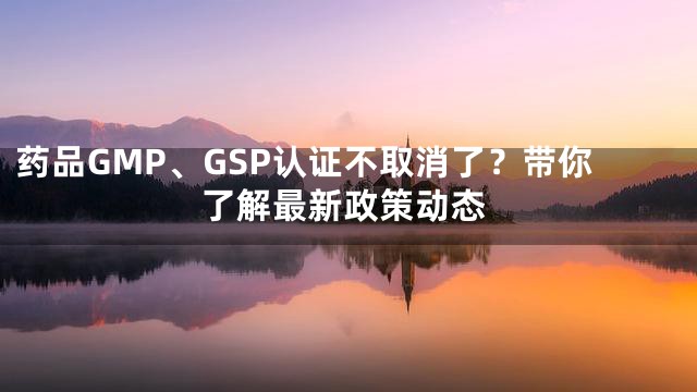 药品GMP、GSP认证不取消了？带你了解最新政策动态