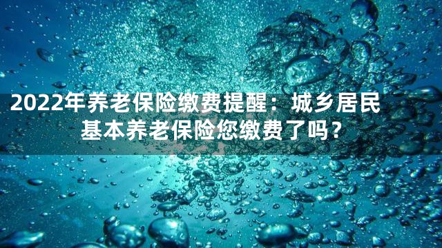 2022年养老保险缴费提醒：城乡居民基本养老保险您缴费了吗？