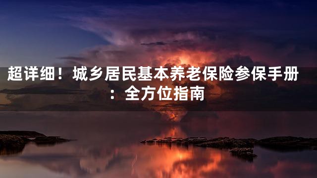 超详细！城乡居民基本养老保险参保手册：全方位指南