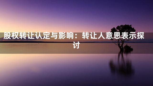 股权转让认定与影响：转让人意思表示探讨