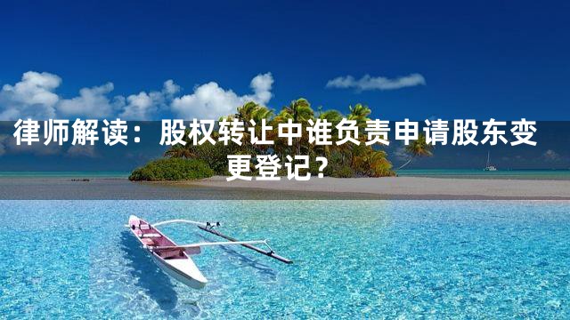 律师解读：股权转让中谁负责申请股东变更登记？