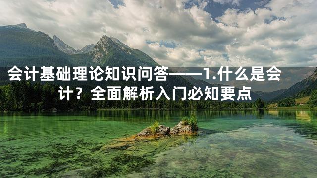 会计基础理论知识问答——1.什么是会计？全面解析入门必知要点