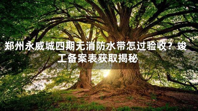 郑州永威城四期无消防水带怎过验收？竣工备案表获取揭秘