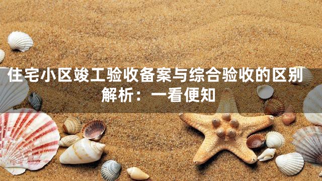 住宅小区竣工验收备案与综合验收的区别解析：一看便知