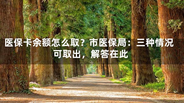 医保卡余额怎么取？市医保局：三种情况可取出，解答在此