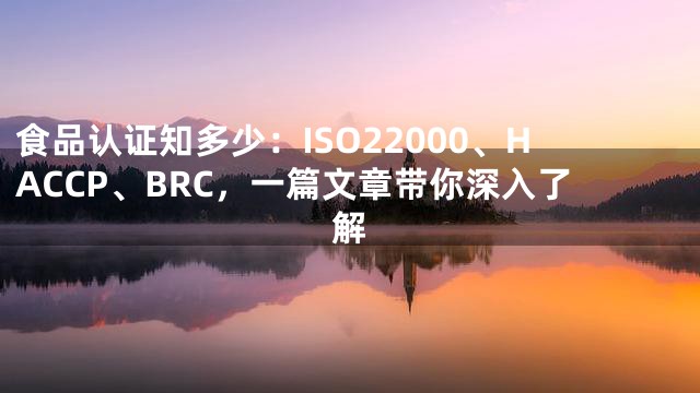 食品认证知多少：ISO22000、HACCP、BRC，一篇文章带你深入了解