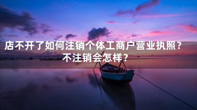 店不开了如何注销个体工商户营业执照？不注销会怎样？