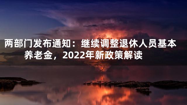 两部门发布通知：继续调整退休人员基本养老金，2022年新政策解读