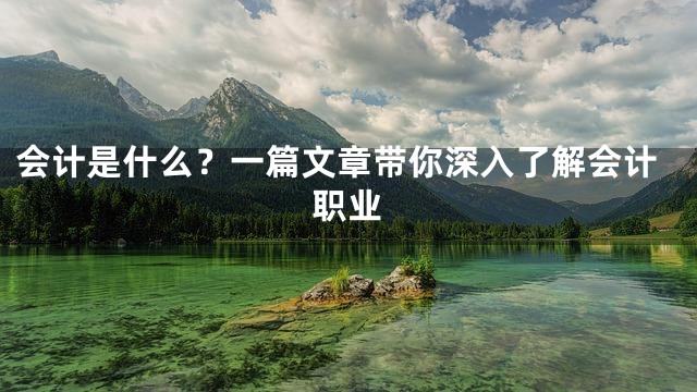 会计是什么？一篇文章带你深入了解会计职业
