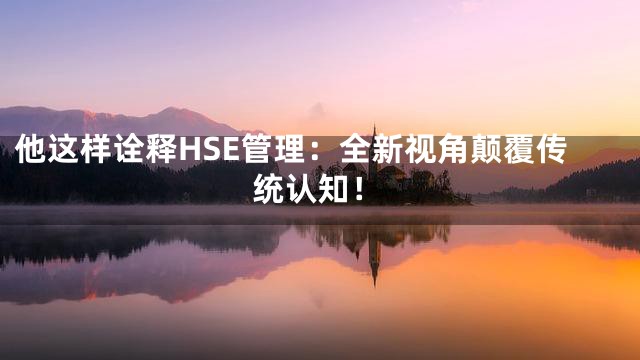 他这样诠释HSE管理：全新视角颠覆传统认知！