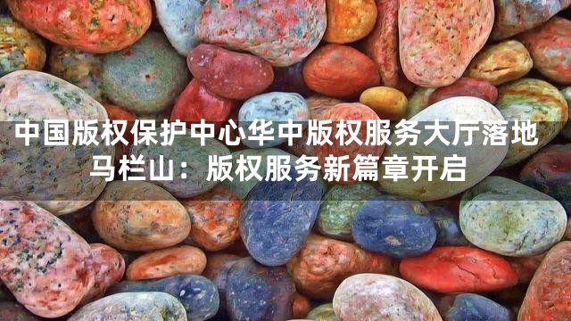 中国版权保护中心华中版权服务大厅落地马栏山：版权服务新篇章开启