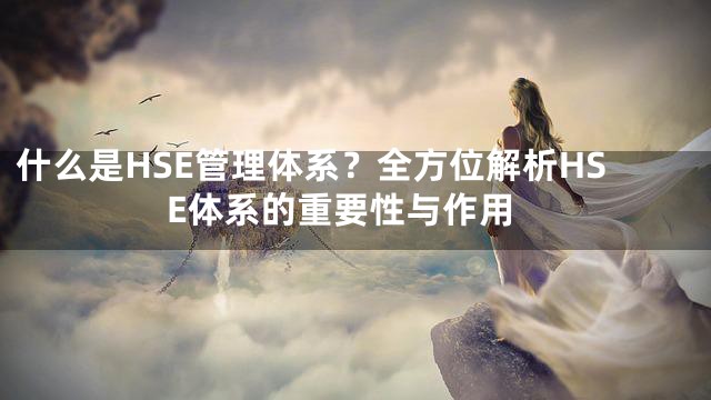 什么是HSE管理体系？全方位解析HSE体系的重要性与作用