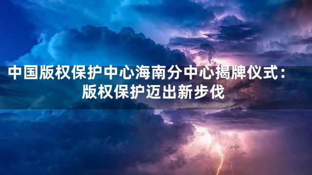 中国版权保护中心海南分中心揭牌仪式：版权保护迈出新步伐