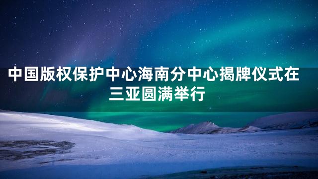 中国版权保护中心海南分中心揭牌仪式在三亚圆满举行