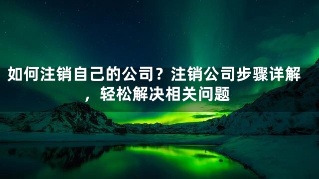 如何注销自己的公司？注销公司步骤详解，轻松解决相关问题