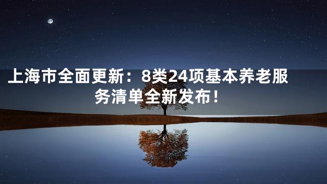 上海市全面更新：8类24项基本养老服务清单全新发布！