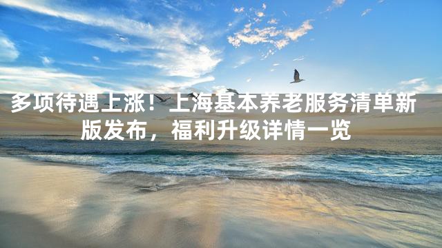 多项待遇上涨！上海基本养老服务清单新版发布，福利升级详情一览