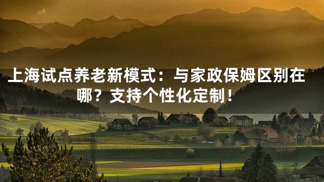 上海试点养老新模式：与家政保姆区别在哪？支持个性化定制！