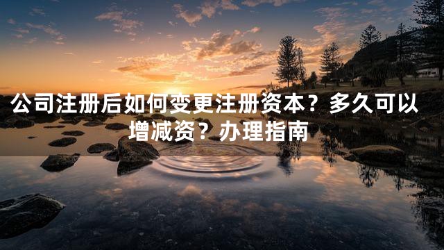 公司注册后如何变更注册资本？多久可以增减资？办理指南