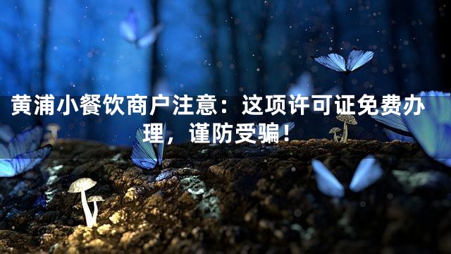黄浦小餐饮商户注意：这项许可证免费办理，谨防受骗！