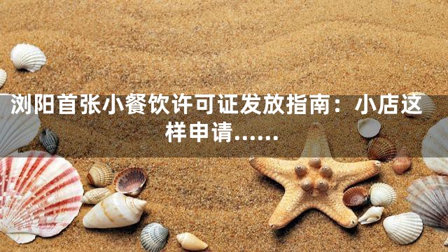 浏阳首张小餐饮许可证发放指南：小店这样申请……