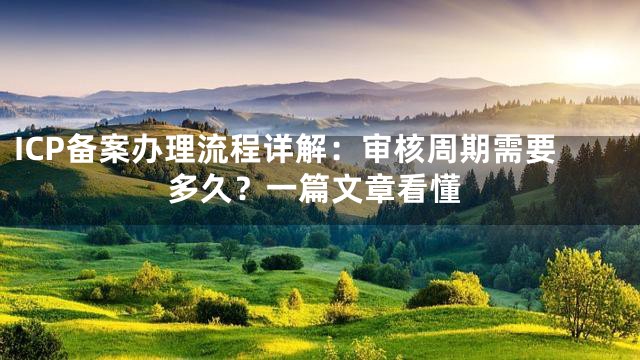 ICP备案办理流程详解：审核周期需要多久？一篇文章看懂