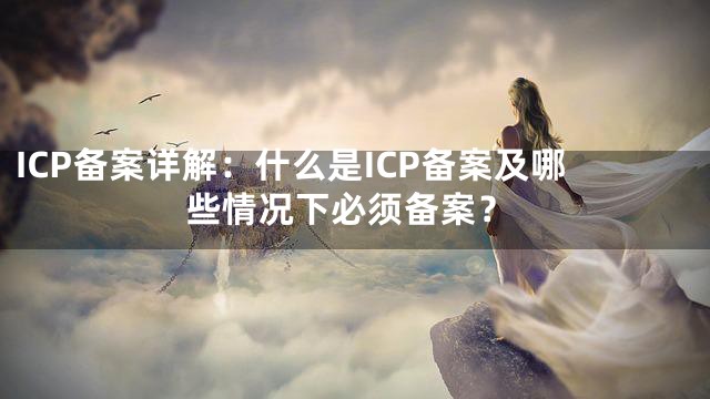 ICP备案详解：什么是ICP备案及哪些情况下必须备案？