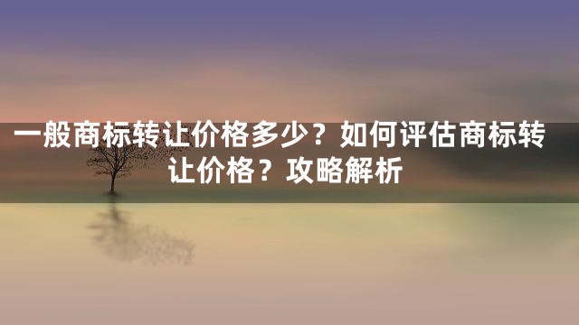 一般商标转让价格多少？如何评估商标转让价格？攻略解析