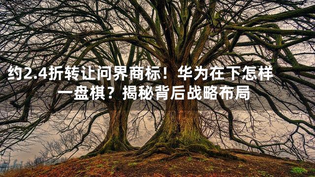 约2.4折转让问界商标！华为在下怎样一盘棋？揭秘背后战略布局