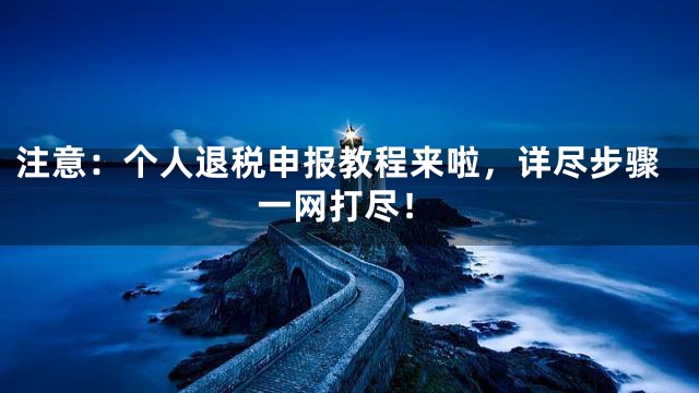 注意：个人退税申报教程来啦，详尽步骤一网打尽！
