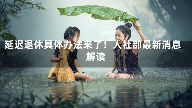 延迟退休具体办法来了！人社部最新消息解读