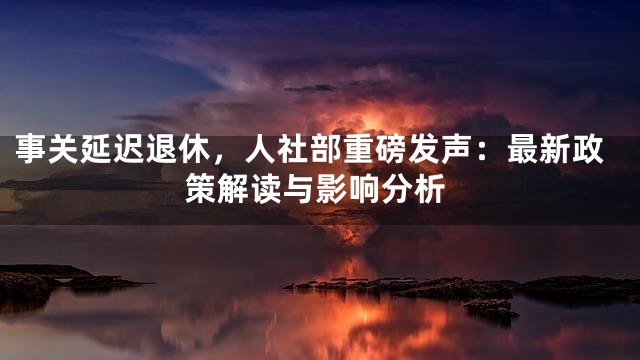 事关延迟退休，人社部重磅发声：最新政策解读与影响分析