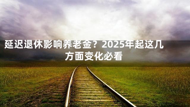 延迟退休影响养老金？2025年起这几方面变化必看