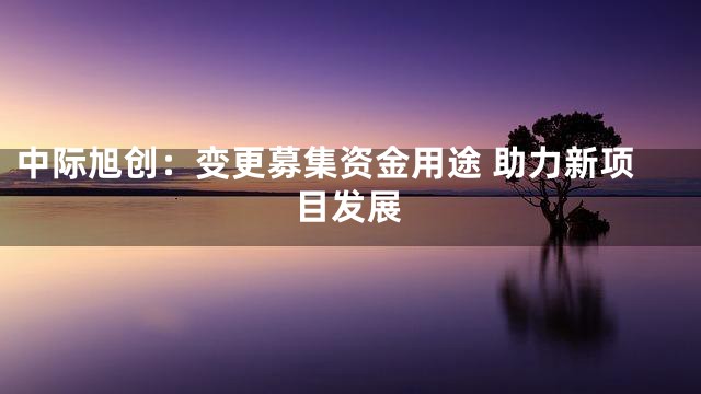 中际旭创：变更募集资金用途 助力新项目发展