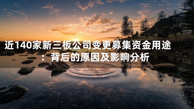 近140家新三板公司变更募集资金用途：背后的原因及影响分析